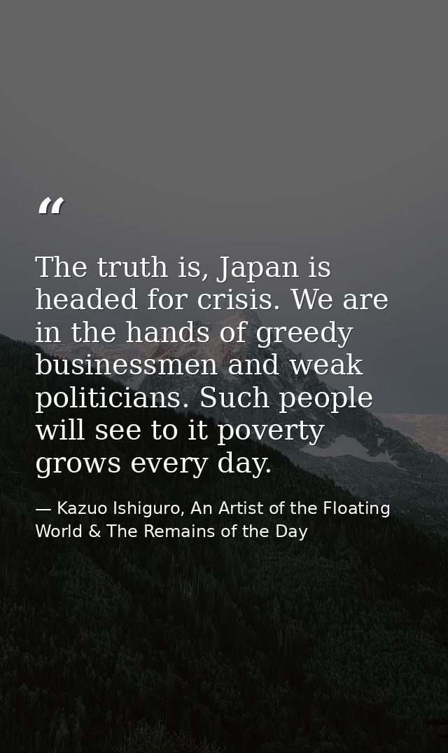The truth is, Japan is headed for crisis. We are in the hands of greedy businessmen and weak politicians. Such people wi — Kazuo Ishiguro, An Artist of the Floating World & The Remains of the Day