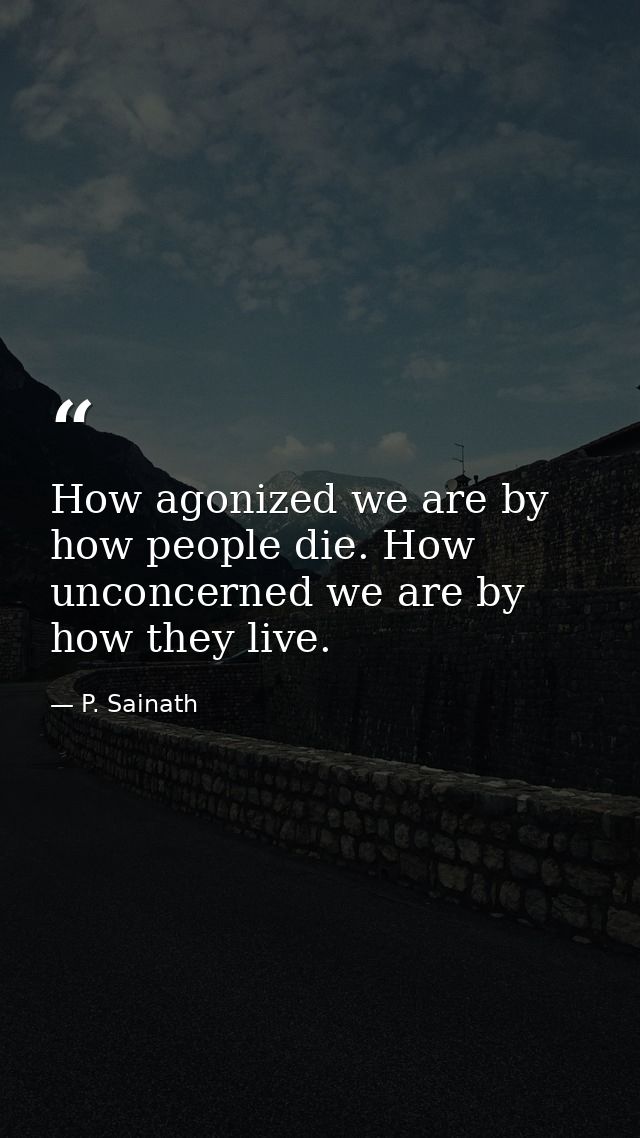 How agonized we are by how people die. How unconcerned we are by how they live. — P. Sainath
