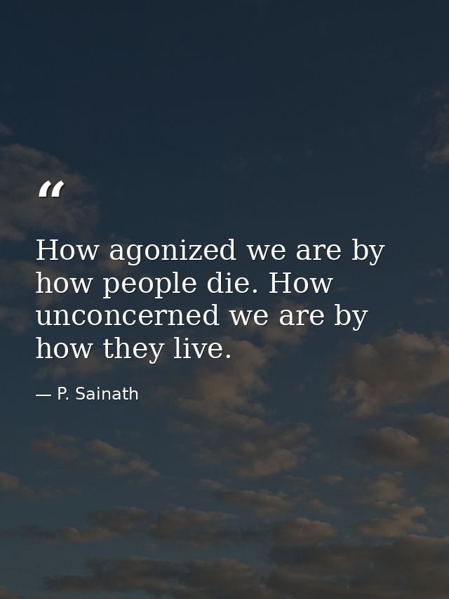 How agonized we are by how people die. How unconcerned we are by how they live. — P. Sainath