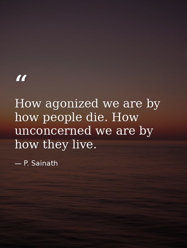How agonized we are by how people die. How unconcerned we are by how they live. — P. Sainath
