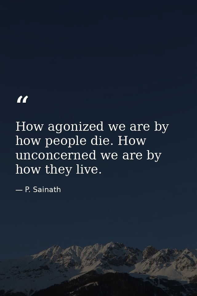 How agonized we are by how people die. How unconcerned we are by how they live. — P. Sainath