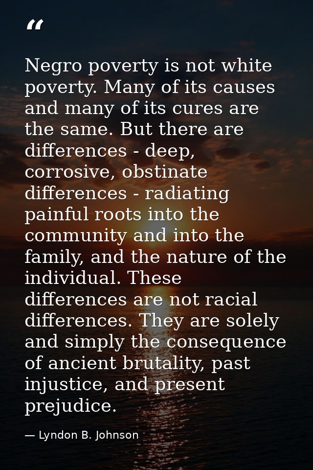 Negro poverty is not white poverty. Many of its causes and many of its cures are the same. But there are differences - d — Lyndon B. Johnson