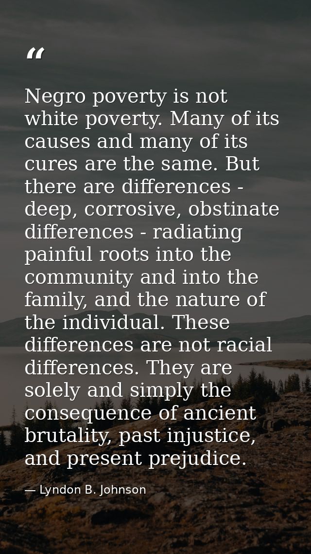 Negro poverty is not white poverty. Many of its causes and many of its cures are the same. But there are differences - d — Lyndon B. Johnson