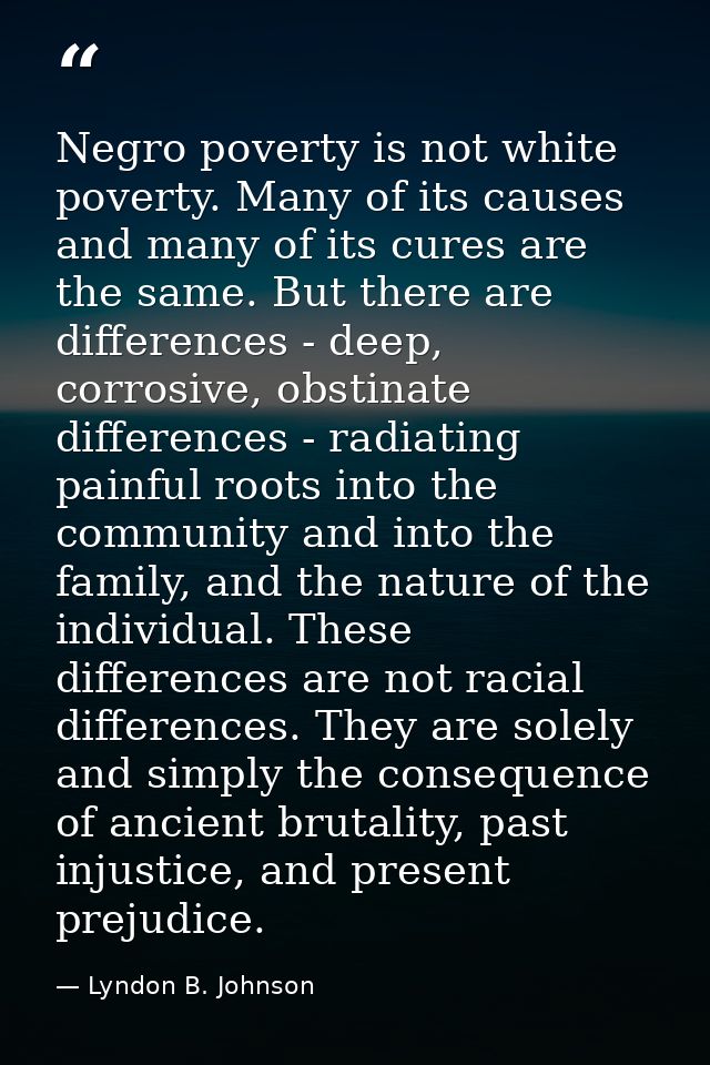 Negro poverty is not white poverty. Many of its causes and many of its cures are the same. But there are differences - d — Lyndon B. Johnson