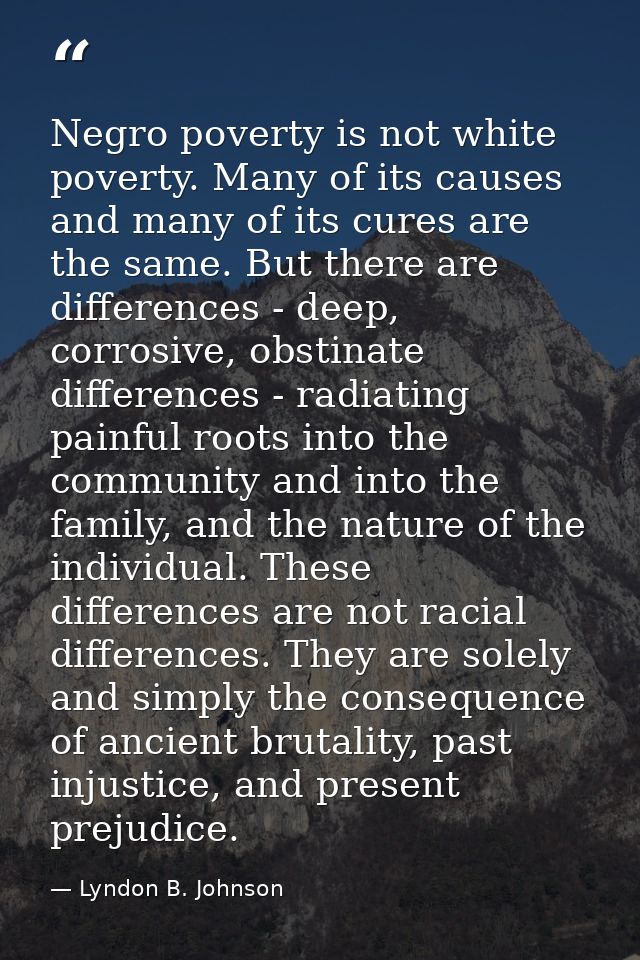 Negro poverty is not white poverty. Many of its causes and many of its cures are the same. But there are differences - d — Lyndon B. Johnson