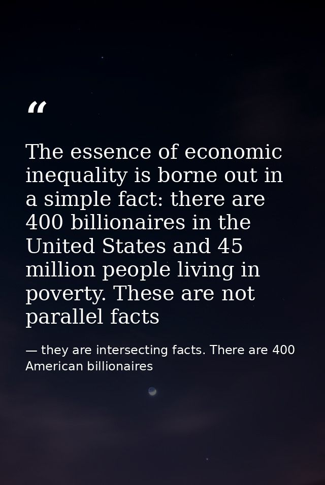 The essence of economic inequality is borne out in a simple fact: there are 400 billionaires in the United States and 45 — they are intersecting facts. There are 400 American billionaires
