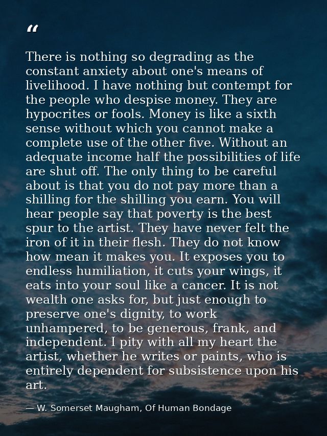 There is nothing so degrading as the constant anxiety about one's means of livelihood. I have nothing but contempt for t — W. Somerset Maugham, Of Human Bondage
