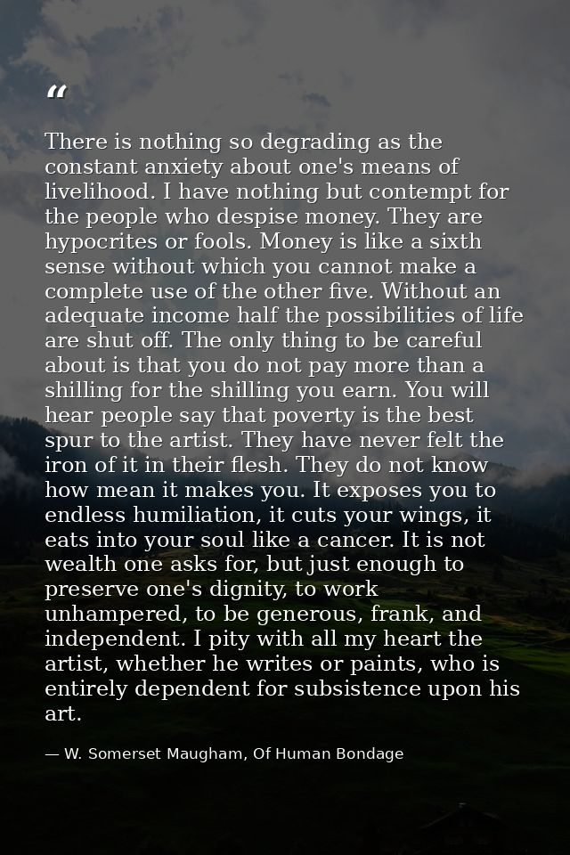There is nothing so degrading as the constant anxiety about one's means of livelihood. I have nothing but contempt for t — W. Somerset Maugham, Of Human Bondage