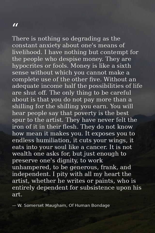 There is nothing so degrading as the constant anxiety about one's means of livelihood. I have nothing but contempt for t — W. Somerset Maugham, Of Human Bondage