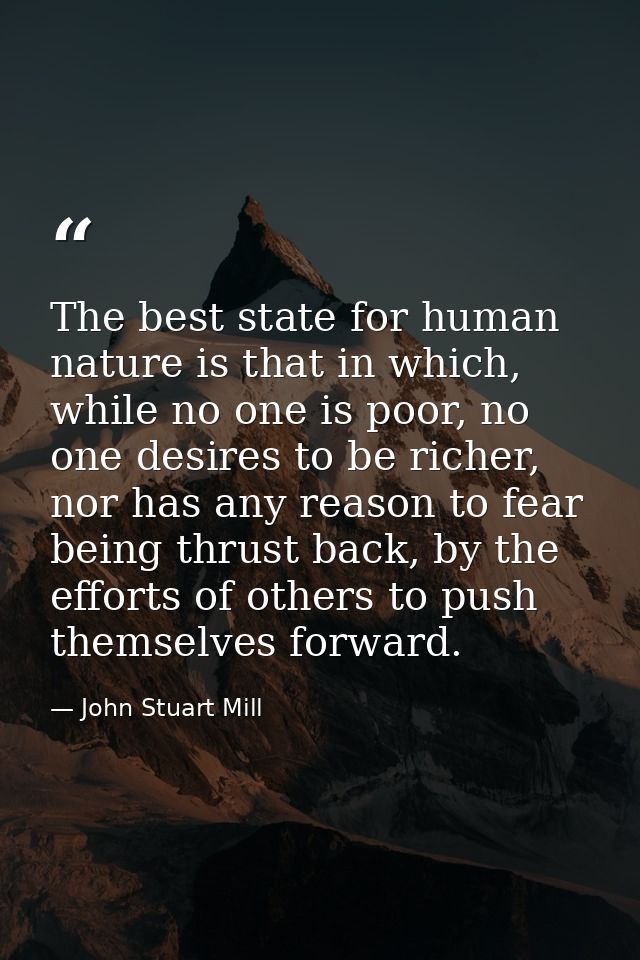 The best state for human nature is that in which, while no one is poor, no one desires to be richer, nor has any reason  — John Stuart Mill