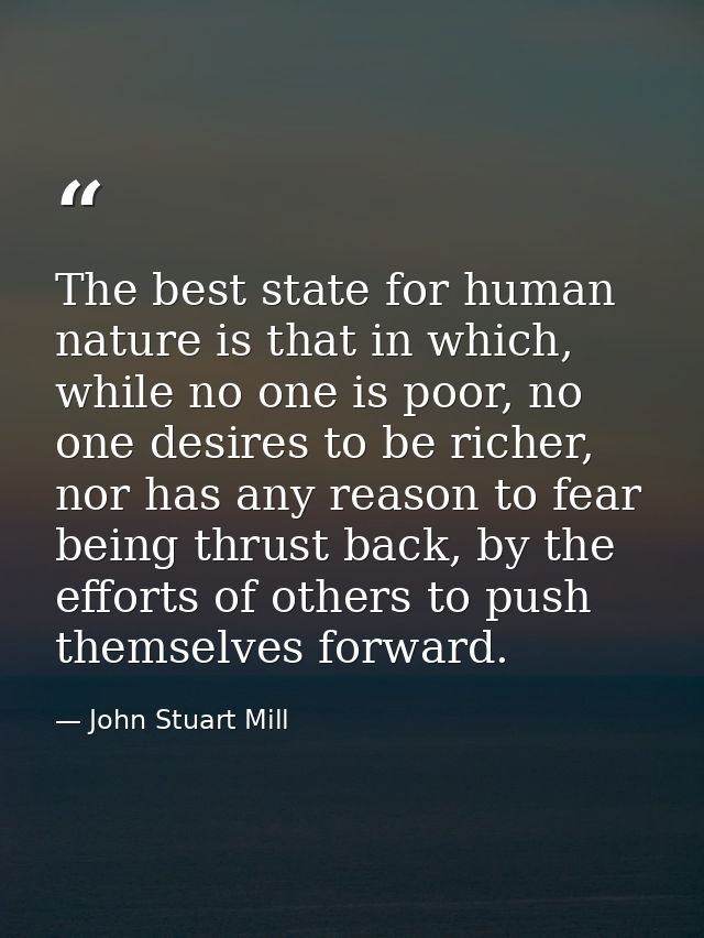 The best state for human nature is that in which, while no one is poor, no one desires to be richer, nor has any reason  — John Stuart Mill