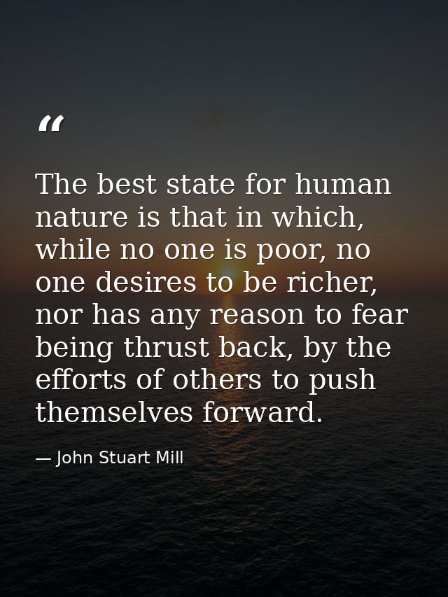The best state for human nature is that in which, while no one is poor, no one desires to be richer, nor has any reason  — John Stuart Mill