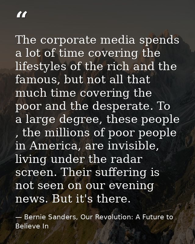 The corporate media spends a lot of time covering the lifestyles of the rich and the famous, but not all that much time  — Bernie Sanders, Our Revolution: A Future to Believe In