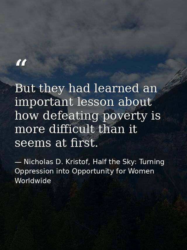 But they had learned an important lesson about how defeating poverty is more difficult than it seems at first. — Nicholas D. Kristof, Half the Sky: Turning Oppression into Opportunity for Women Worldwide