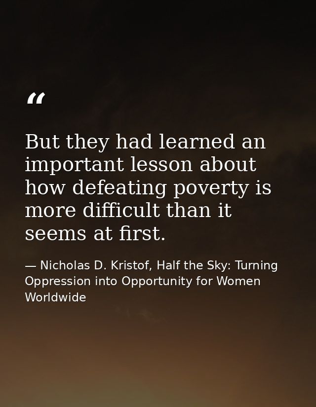 But they had learned an important lesson about how defeating poverty is more difficult than it seems at first. — Nicholas D. Kristof, Half the Sky: Turning Oppression into Opportunity for Women Worldwide