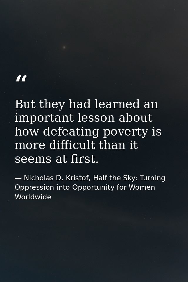 But they had learned an important lesson about how defeating poverty is more difficult than it seems at first. — Nicholas D. Kristof, Half the Sky: Turning Oppression into Opportunity for Women Worldwide