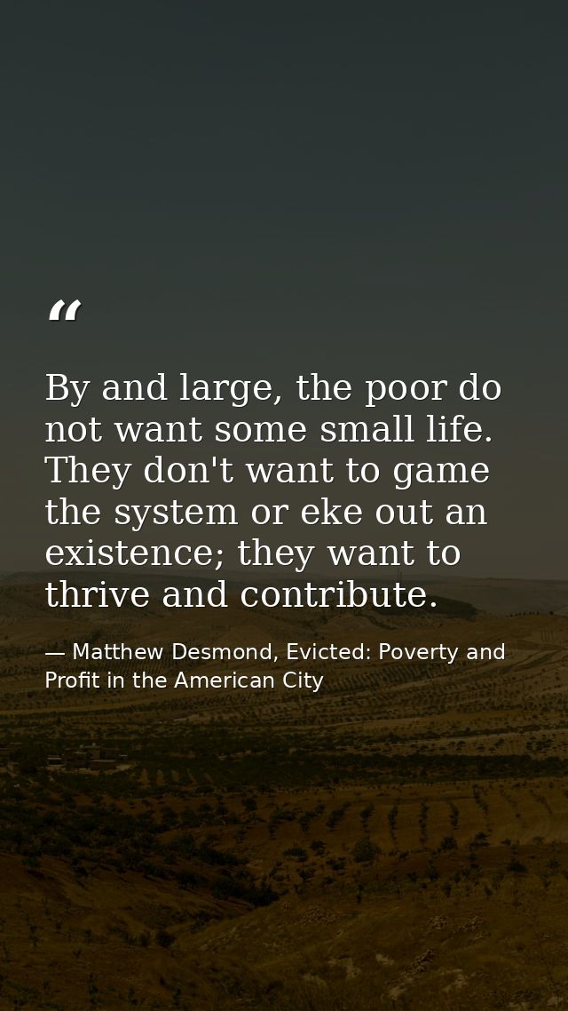 By and large, the poor do not want some small life. They don't want to game the system or eke out an existence; they wan — Matthew Desmond, Evicted: Poverty and Profit in the American City