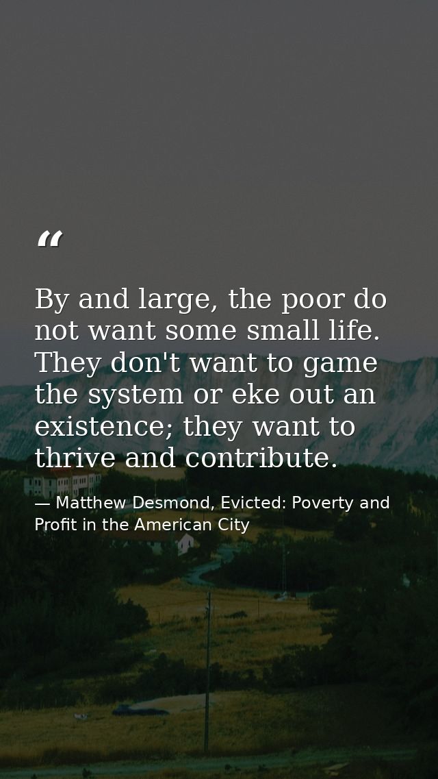 By and large, the poor do not want some small life. They don't want to game the system or eke out an existence; they wan — Matthew Desmond, Evicted: Poverty and Profit in the American City