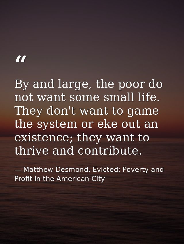 By and large, the poor do not want some small life. They don't want to game the system or eke out an existence; they wan — Matthew Desmond, Evicted: Poverty and Profit in the American City