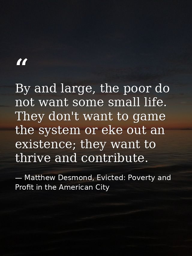 By and large, the poor do not want some small life. They don't want to game the system or eke out an existence; they wan — Matthew Desmond, Evicted: Poverty and Profit in the American City