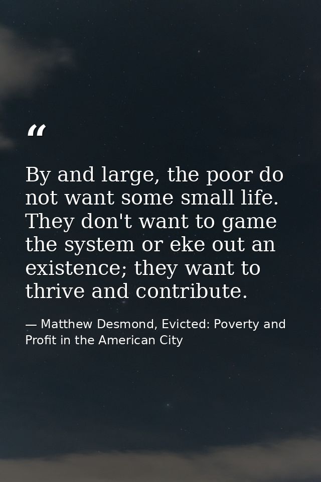 By and large, the poor do not want some small life. They don't want to game the system or eke out an existence; they wan — Matthew Desmond, Evicted: Poverty and Profit in the American City