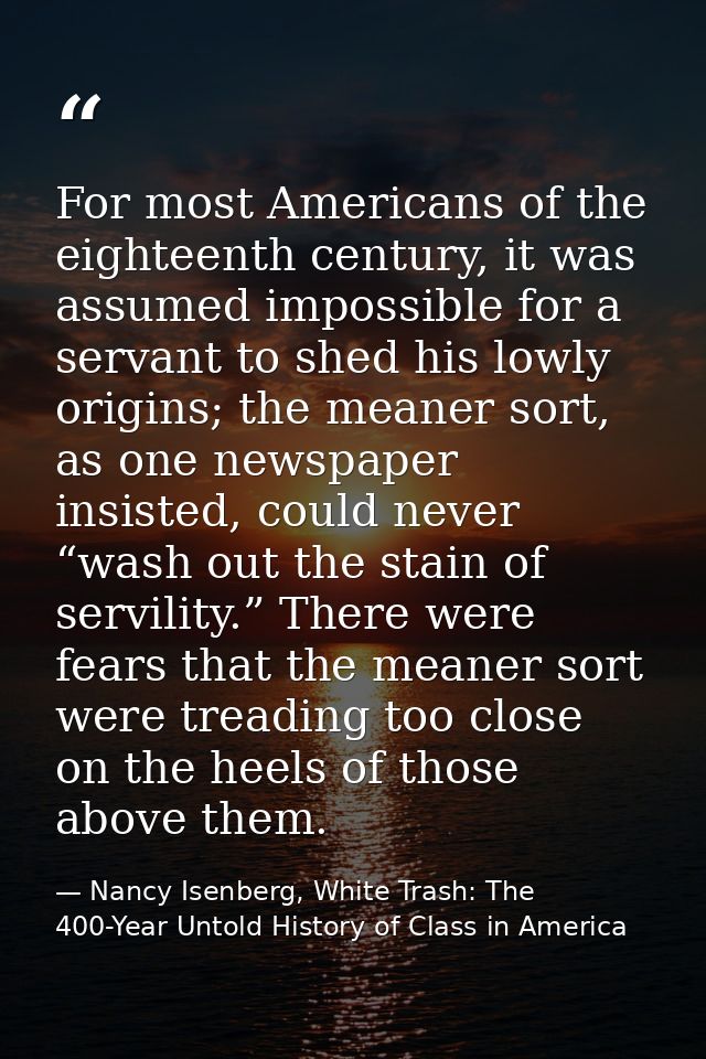 For most Americans of the eighteenth century, it was assumed impossible for a servant to shed his lowly origins; the mea — Nancy Isenberg, White Trash: The 400-Year Untold History of Class in America