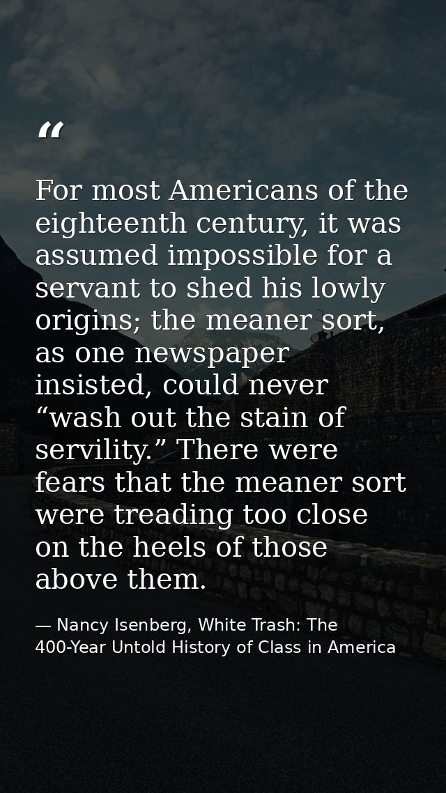For most Americans of the eighteenth century, it was assumed impossible for a servant to shed his lowly origins; the mea — Nancy Isenberg, White Trash: The 400-Year Untold History of Class in America