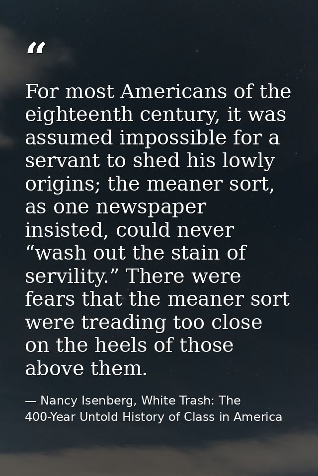 For most Americans of the eighteenth century, it was assumed impossible for a servant to shed his lowly origins; the mea — Nancy Isenberg, White Trash: The 400-Year Untold History of Class in America