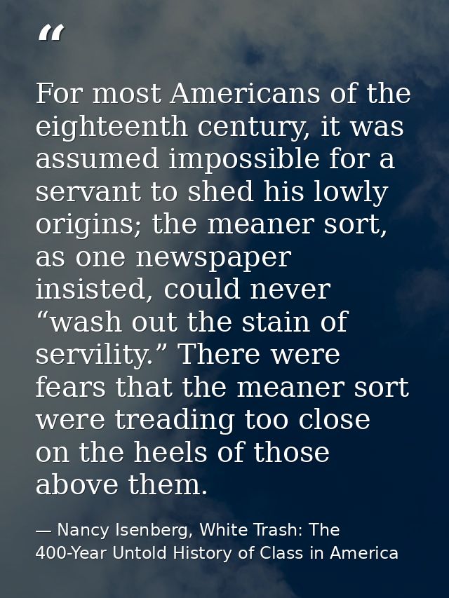 For most Americans of the eighteenth century, it was assumed impossible for a servant to shed his lowly origins; the mea — Nancy Isenberg, White Trash: The 400-Year Untold History of Class in America