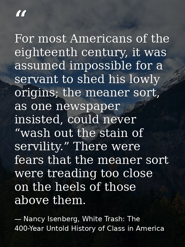 For most Americans of the eighteenth century, it was assumed impossible for a servant to shed his lowly origins; the mea — Nancy Isenberg, White Trash: The 400-Year Untold History of Class in America