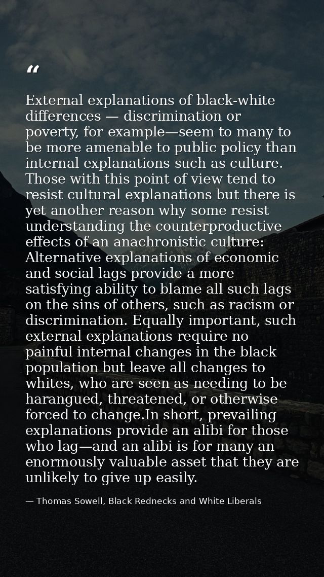 External explanations of black-white differences — discrimination or poverty, for example—seem to many to be more amenab — Thomas Sowell, Black Rednecks and White Liberals