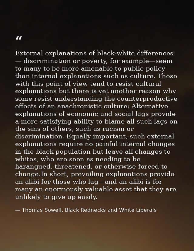 External explanations of black-white differences — discrimination or poverty, for example—seem to many to be more amenab — Thomas Sowell, Black Rednecks and White Liberals