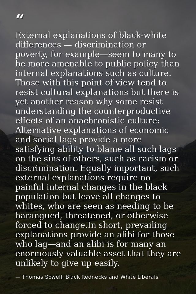 External explanations of black-white differences — discrimination or poverty, for example—seem to many to be more amenab — Thomas Sowell, Black Rednecks and White Liberals