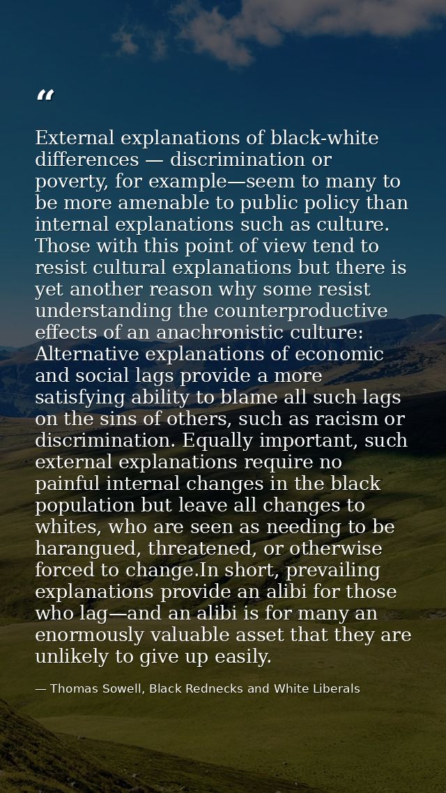 External explanations of black-white differences — discrimination or poverty, for example—seem to many to be more amenab — Thomas Sowell, Black Rednecks and White Liberals