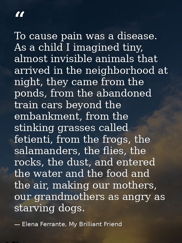 To cause pain was a disease. As a child I imagined tiny, almost invisible animals that arrived in the neighborhood at ni — Elena Ferrante, My Brilliant Friend