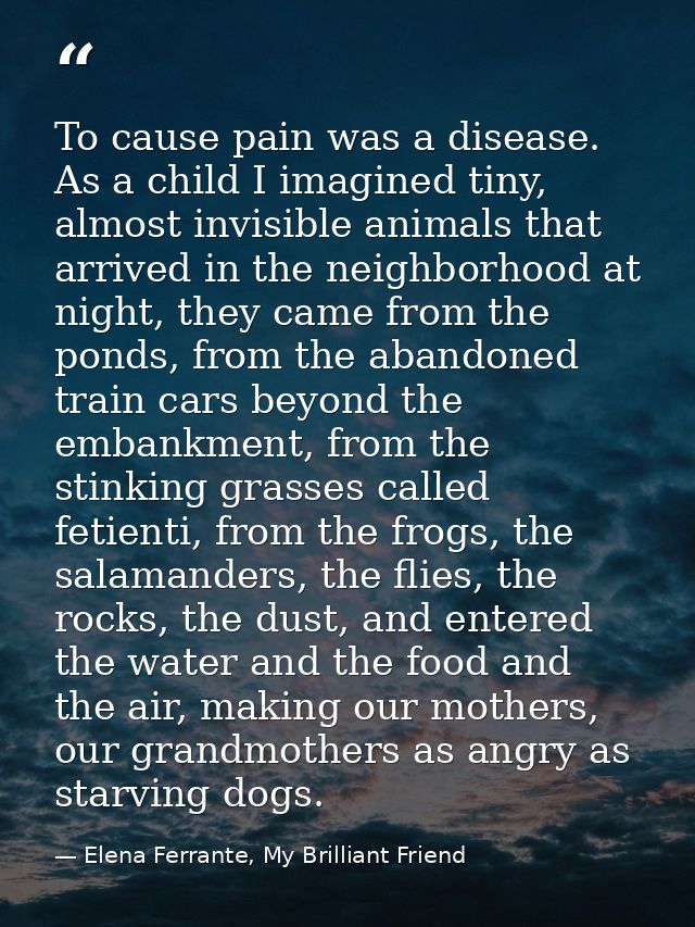 To cause pain was a disease. As a child I imagined tiny, almost invisible animals that arrived in the neighborhood at ni — Elena Ferrante, My Brilliant Friend