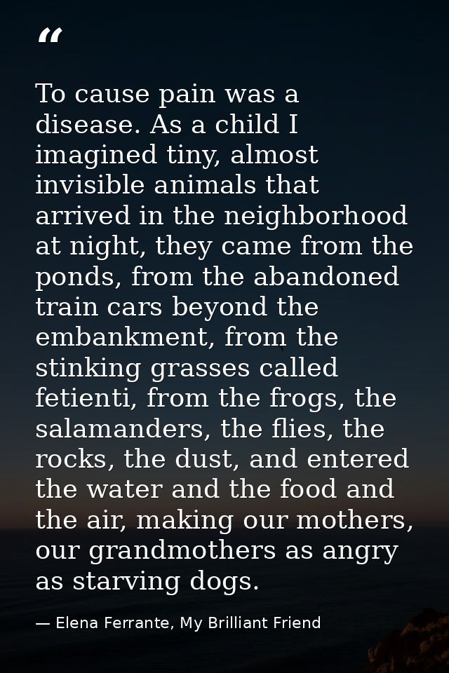 To cause pain was a disease. As a child I imagined tiny, almost invisible animals that arrived in the neighborhood at ni — Elena Ferrante, My Brilliant Friend