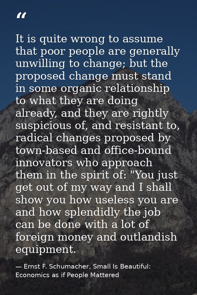 It is quite wrong to assume that poor people are generally unwilling to change; but the proposed change must stand in so — Ernst F. Schumacher, Small Is Beautiful: Economics as if People Mattered