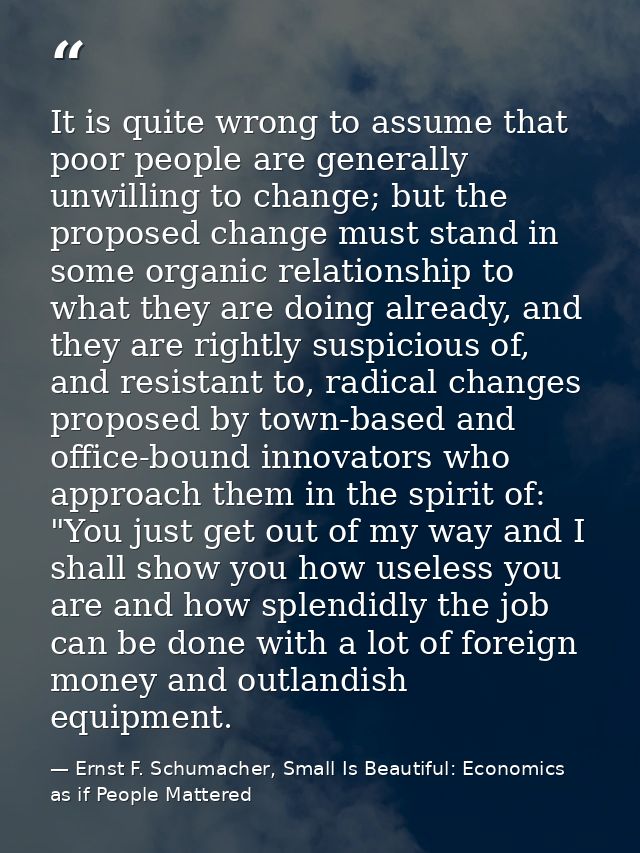 It is quite wrong to assume that poor people are generally unwilling to change; but the proposed change must stand in so — Ernst F. Schumacher, Small Is Beautiful: Economics as if People Mattered