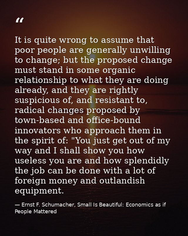 It is quite wrong to assume that poor people are generally unwilling to change; but the proposed change must stand in so — Ernst F. Schumacher, Small Is Beautiful: Economics as if People Mattered