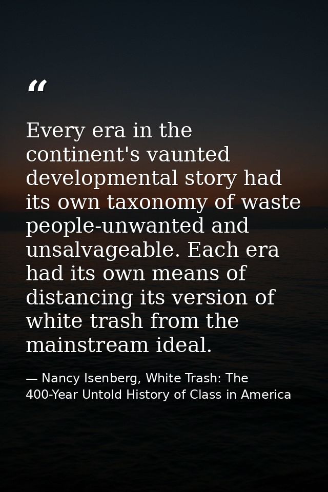 Every era in the continent's vaunted developmental story had its own taxonomy of waste people-unwanted and unsalvageable — Nancy Isenberg, White Trash: The 400-Year Untold History of Class in America