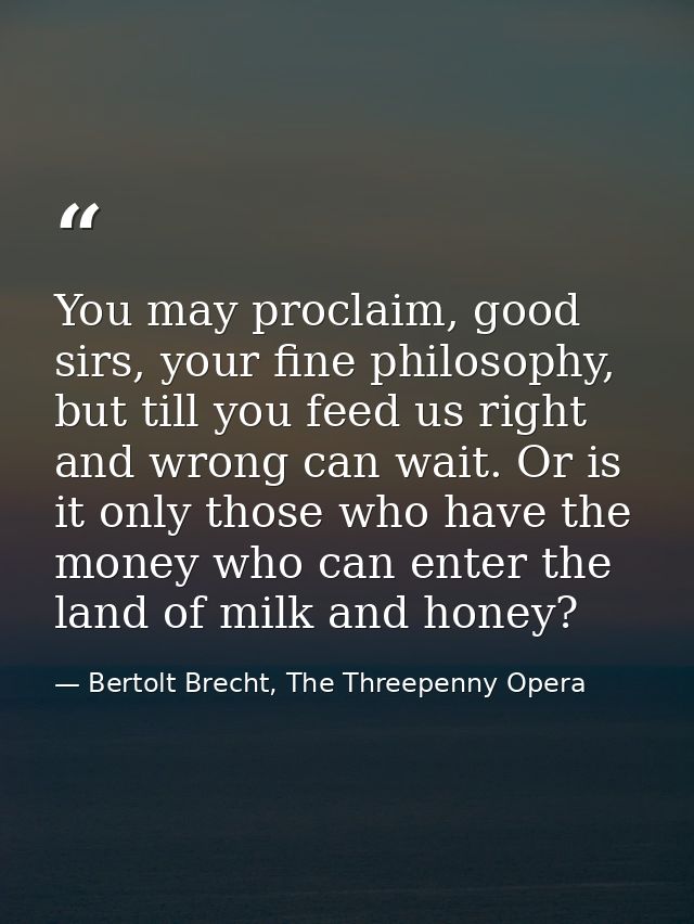 You may proclaim, good sirs, your fine philosophy, but till you feed us right and wrong can wait. Or is it only those wh — Bertolt Brecht, The Threepenny Opera