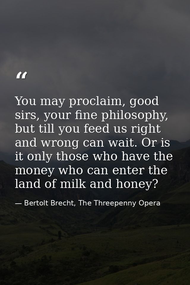 You may proclaim, good sirs, your fine philosophy, but till you feed us right and wrong can wait. Or is it only those wh — Bertolt Brecht, The Threepenny Opera