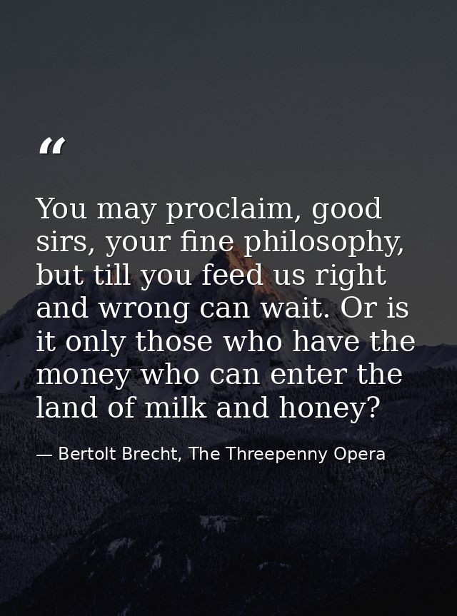 You may proclaim, good sirs, your fine philosophy, but till you feed us right and wrong can wait. Or is it only those wh — Bertolt Brecht, The Threepenny Opera