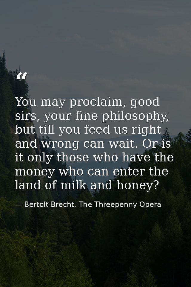 You may proclaim, good sirs, your fine philosophy, but till you feed us right and wrong can wait. Or is it only those wh — Bertolt Brecht, The Threepenny Opera