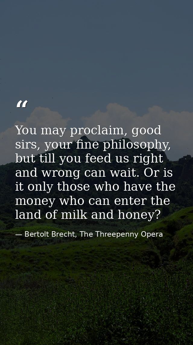 You may proclaim, good sirs, your fine philosophy, but till you feed us right and wrong can wait. Or is it only those wh — Bertolt Brecht, The Threepenny Opera