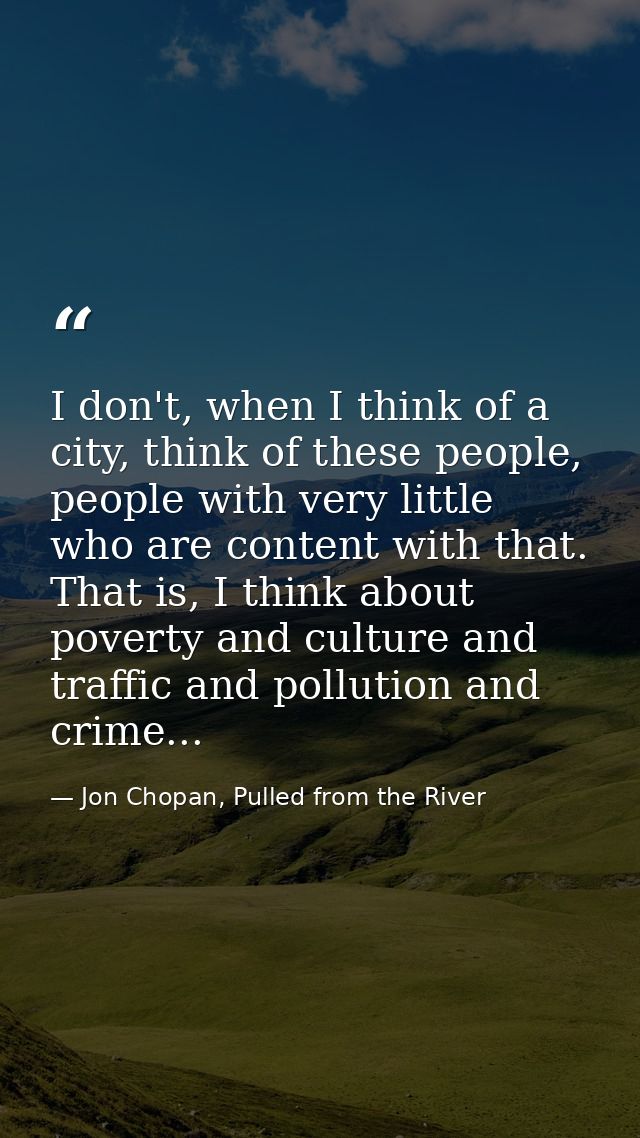 I don't, when I think of a city, think of these people, people with very little who are content with that. That is, I th — Jon Chopan, Pulled from the River