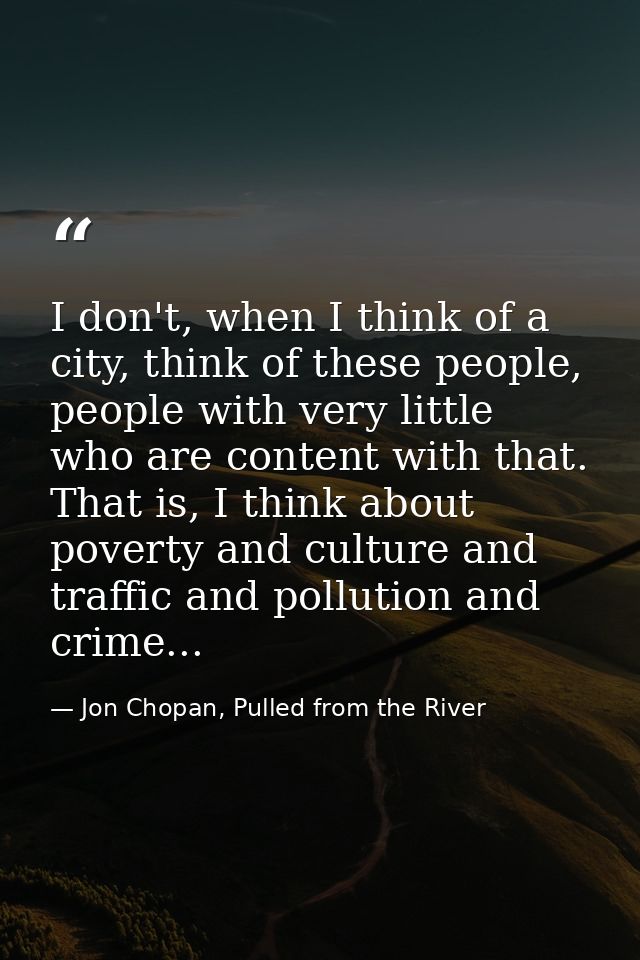 I don't, when I think of a city, think of these people, people with very little who are content with that. That is, I th — Jon Chopan, Pulled from the River