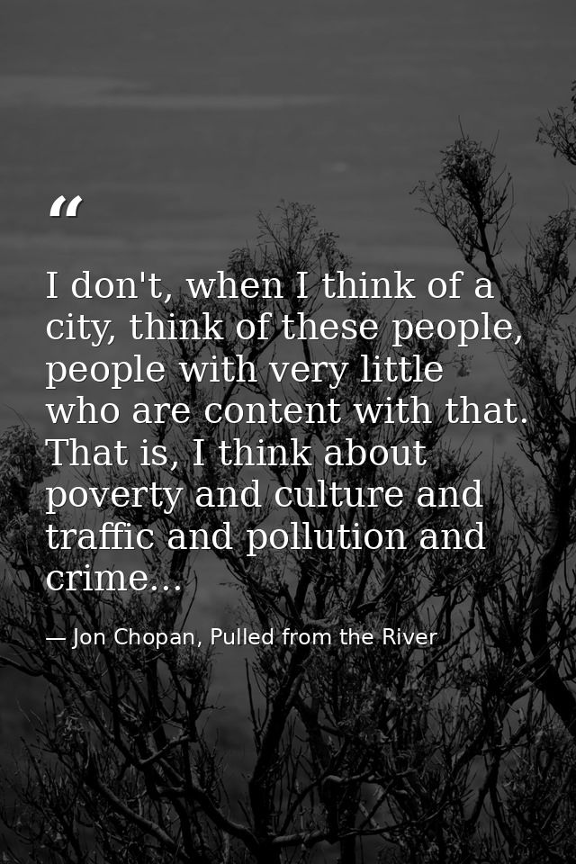I don't, when I think of a city, think of these people, people with very little who are content with that. That is, I th — Jon Chopan, Pulled from the River