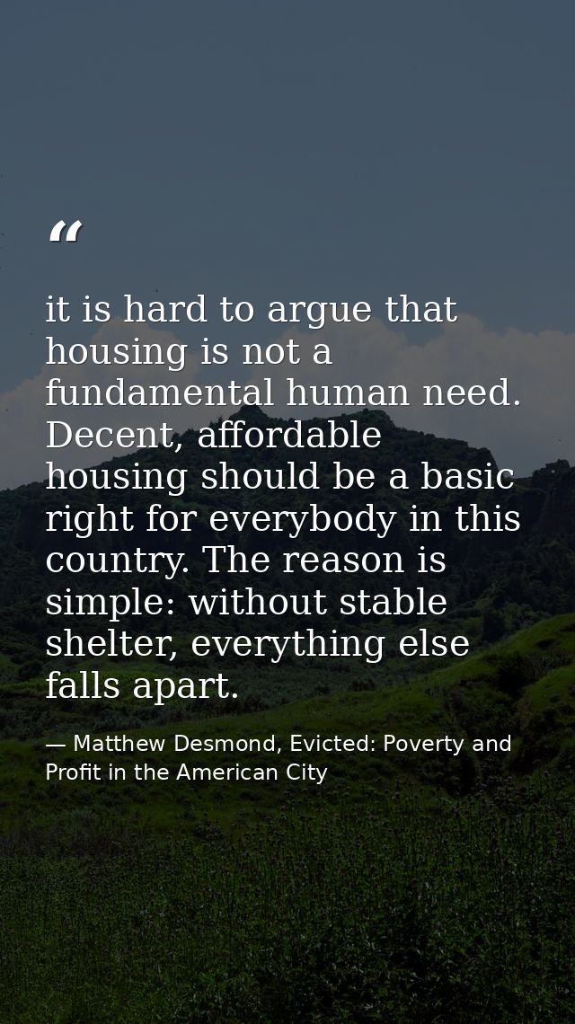 it is hard to argue that housing is not a fundamental human need. Decent, affordable housing should be a basic right for — Matthew Desmond, Evicted: Poverty and Profit in the American City